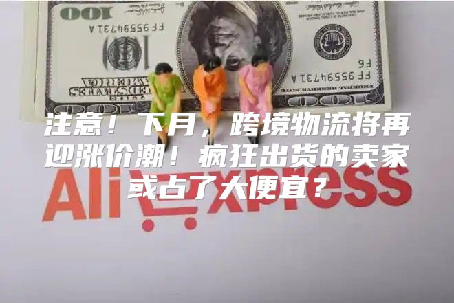 注意！下月，跨境物流将再迎涨价潮！疯狂出货的卖家或占了大便宜？