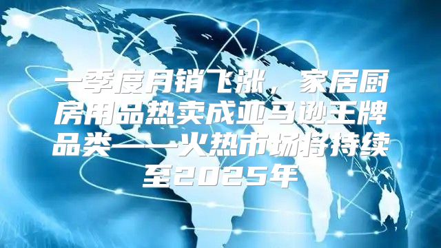 一季度月销飞涨，家居厨房用品热卖成亚马逊王牌品类——火热市场将持续至2025年