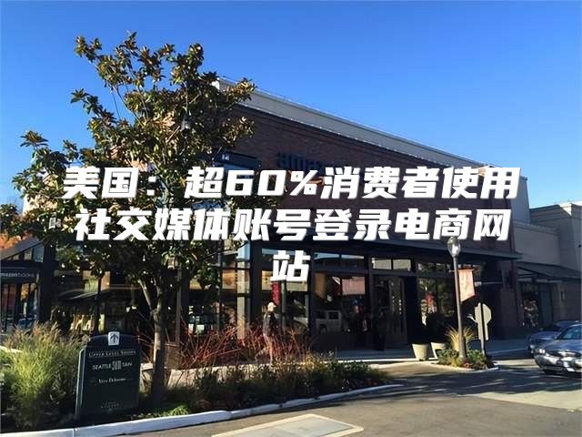 美国：超60%消费者使用社交媒体账号登录电商网站