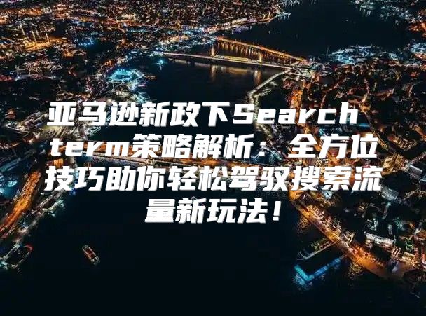 亚马逊新政下Search term策略解析：全方位技巧助你轻松驾驭搜索流量新玩法！