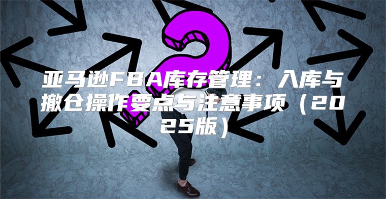 亚马逊FBA库存管理：入库与撤仓操作要点与注意事项2025版