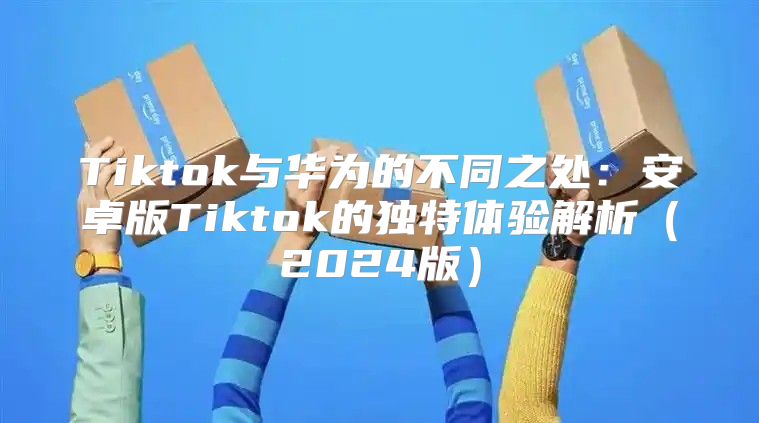Tiktok与华为的不同之处：安卓版Tiktok的独特体验解析2025版