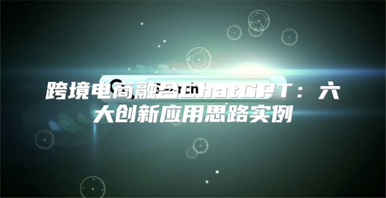跨境电商融合ChatGPT：六大创新应用思路实例
