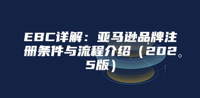 EBC详解：亚马逊品牌注册条件与流程介绍2025版