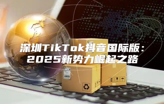 深圳TikTok抖音国际版：2025新势力崛起之路