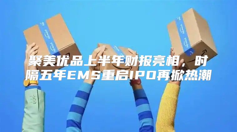 聚美优品上半年财报亮相，时隔五年EMS重启IPO再掀热潮