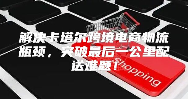 解决卡塔尔跨境电商物流瓶颈，突破最后一公里配送难题！