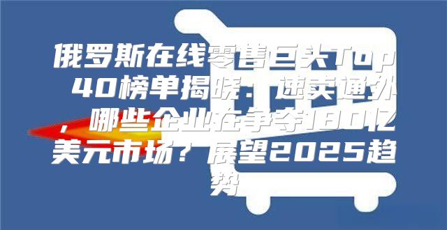 俄罗斯在线零售巨头Top 40榜单揭晓：速卖通外，哪些企业在争夺180亿美元市场？展望2025趋势