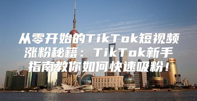 从零开始的TikTok短视频涨粉秘籍：TikTok新手指南教你如何快速吸粉！