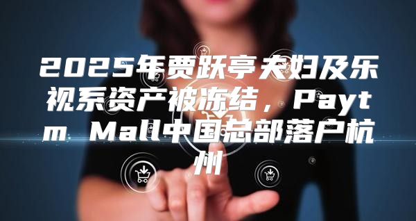 2025年贾跃亭夫妇及乐视系资产被冻结，Paytm Mall中国总部落户杭州