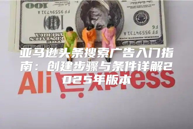 亚马逊头条搜索广告入门指南：创建步骤与条件详解2025年版本