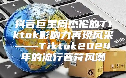 抖音巨星周杰伦的Tiktok影响力再现风采——Tiktok2025年的流行音符风潮