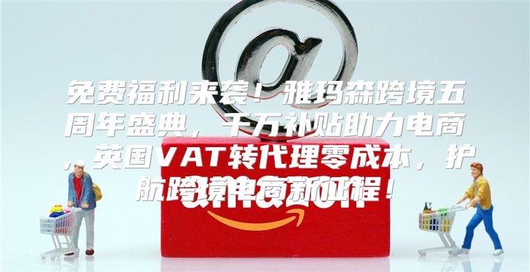 免费福利来袭！雅玛森跨境五周年盛典，千万补贴助力电商，英国VAT转代理零成本，护航跨境电商新征程！