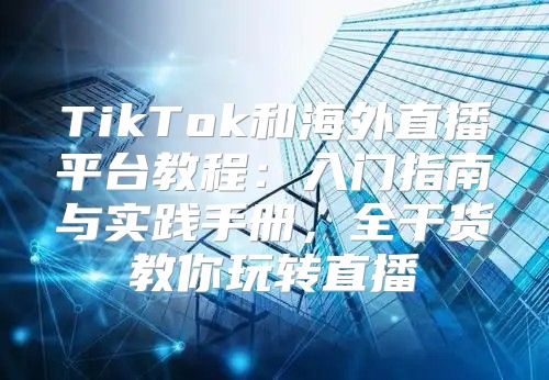 TikTok和海外直播平台教程：入门指南与实践手册，全干货教你玩转直播