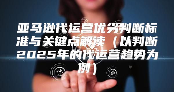 亚马逊代运营优劣判断标准与关键点解读以判断2025年的代运营趋势为例
