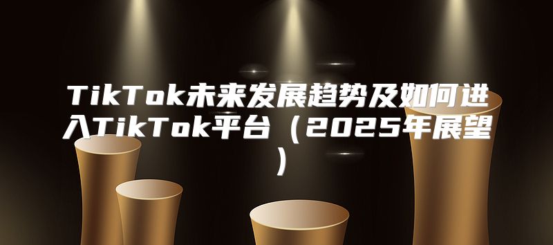 TikTok未来发展趋势及如何进入TikTok平台2025年展望