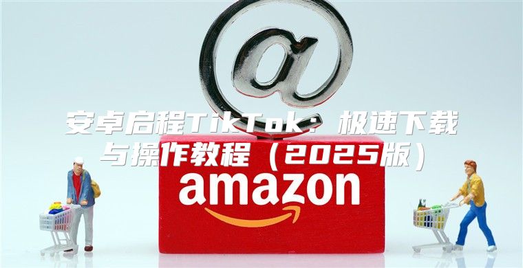 安卓启程TikTok：极速下载与操作教程2025版
