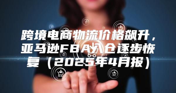 跨境电商物流价格飙升，亚马逊FBA入仓逐步恢复2025年4月报