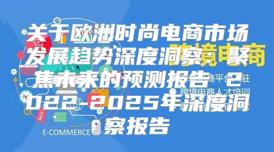 关于欧洲时尚电商市场发展趋势深度洞察：聚焦未来的预测报告 2022-2025年深度洞察报告