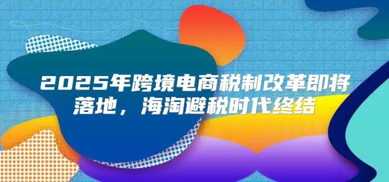 2025年跨境电商税制改革即将落地，海淘避税时代终结