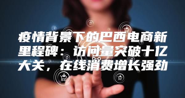 疫情背景下的巴西电商新里程碑：访问量突破十亿大关，在线消费增长强劲