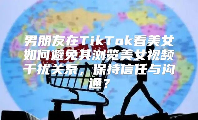 男朋友在TikTok看美女如何避免其浏览美女视频干扰关系，保持信任与沟通？