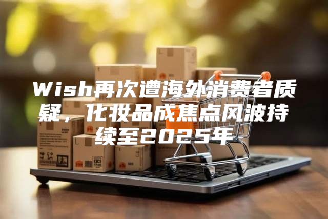 Wish再次遭海外消费者质疑，化妆品成焦点风波持续至2025年