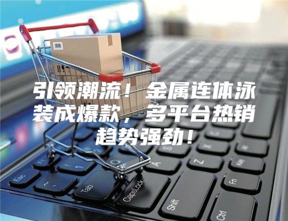 引领潮流！金属连体泳装成爆款，多平台热销趋势强劲！