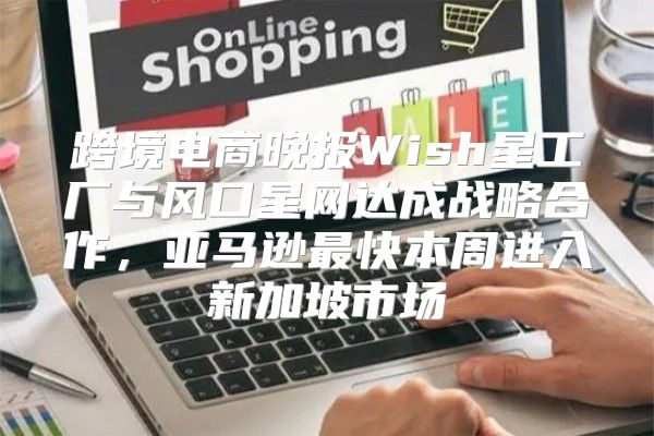 跨境电商晚报Wish星工厂与风口星网达成战略合作，亚马逊最快本周进入新加坡市场