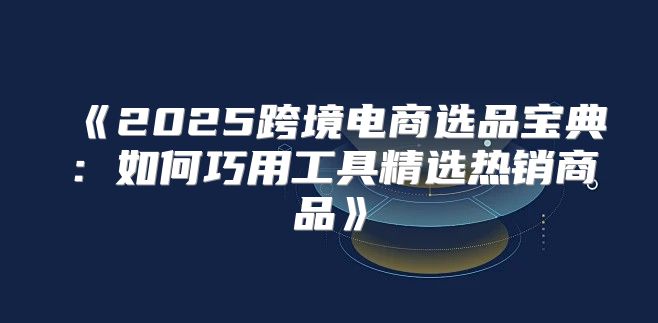 2025跨境电商选品宝典：如何巧用工具精选热销商品