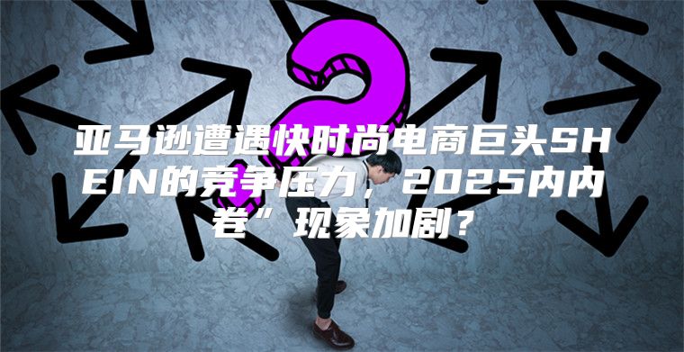 亚马逊遭遇快时尚电商巨头SHEIN的竞争压力，2025内内卷”现象加剧？