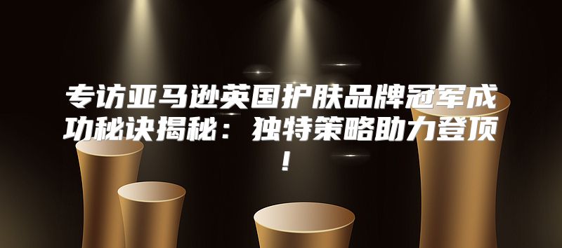 专访亚马逊英国护肤品牌冠军成功秘诀揭秘：独特策略助力登顶！
