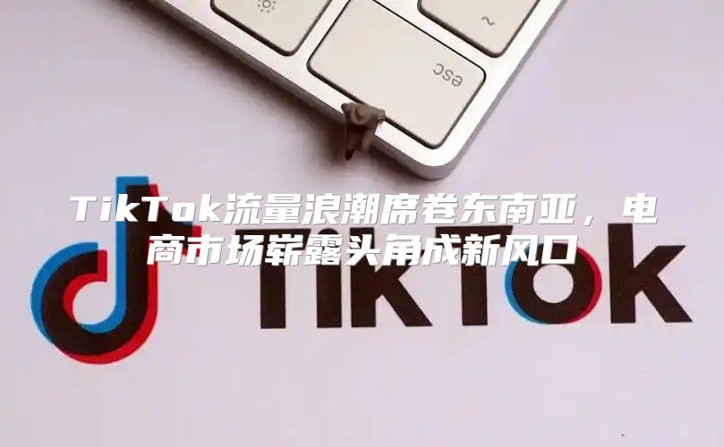 TikTok流量浪潮席卷东南亚，电商市场崭露头角成新风口