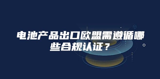 电池产品出口欧盟需遵循哪些合规认证？