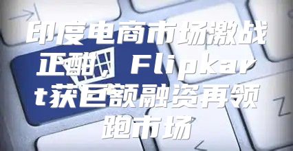 印度电商市场激战正酣，Flipkart获巨额融资再领跑市场