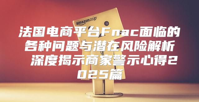 法国电商平台Fnac面临的各种问题与潜在风险解析 深度揭示商家警示心得2025篇