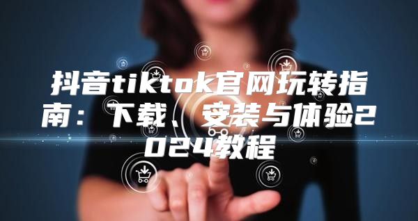 抖音tiktok官网玩转指南：下载、安装与体验2025教程