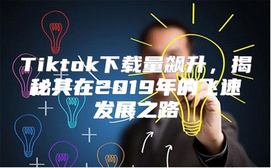 Tiktok下载量飙升，揭秘其在2019年的飞速发展之路