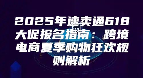 2025年速卖通618大促报名指南：跨境电商夏季购物狂欢规则解析