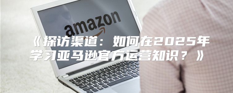 探访渠道：如何在2025年学习亚马逊官方运营知识？