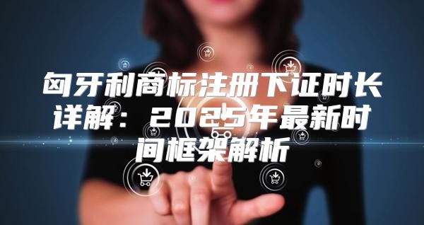 匈牙利商标注册下证时长详解：2025年最新时间框架解析