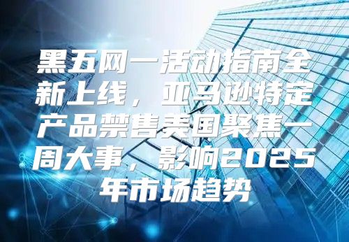 黑五网一活动指南全新上线，亚马逊特定产品禁售美国聚焦一周大事，影响2025年市场趋势