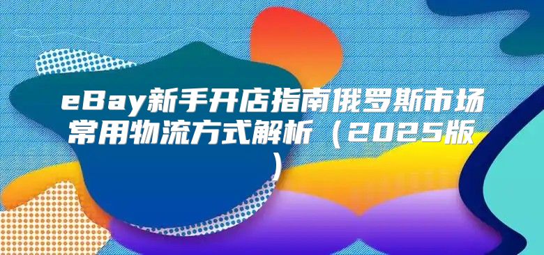 eBay新手开店指南俄罗斯市场常用物流方式解析2025版