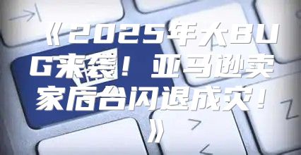 2025年大BUG来袭！亚马逊卖家后台闪退成灾！