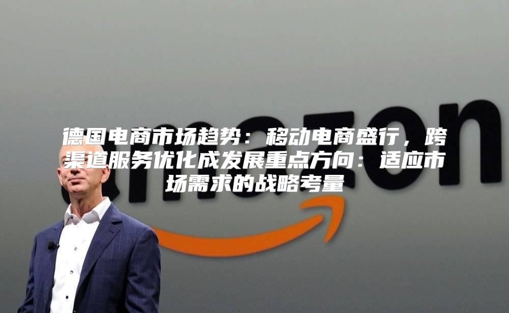 德国电商市场趋势：移动电商盛行，跨渠道服务优化成发展重点方向：适应市场需求的战略考量