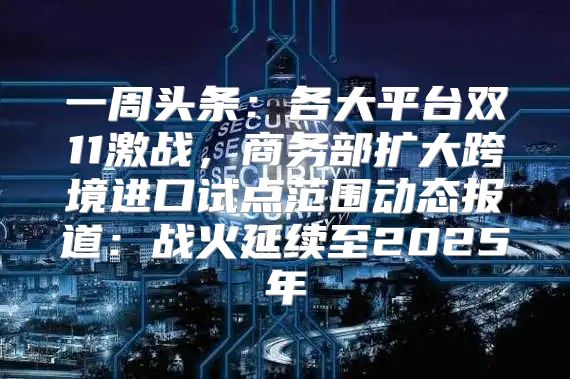 一周头条：各大平台双11激战，商务部扩大跨境进口试点范围动态报道：战火延续至2025年