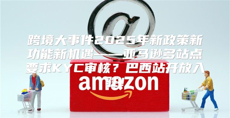 跨境大事件2025年新政策新功能新机遇——亚马逊多站点要求KYC审核？巴西站开放入驻！