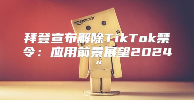 拜登宣布解除TikTok禁令：应用前景展望2025”