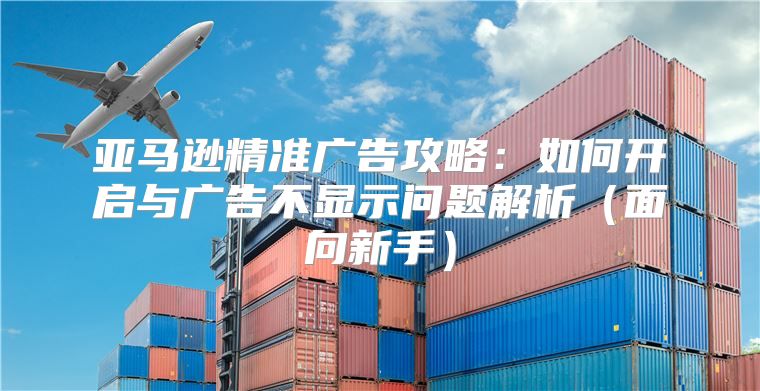 亚马逊精准广告攻略：如何开启与广告不显示问题解析面向新手