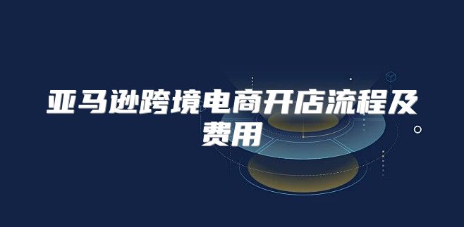亚马逊跨境电商开店流程及费用